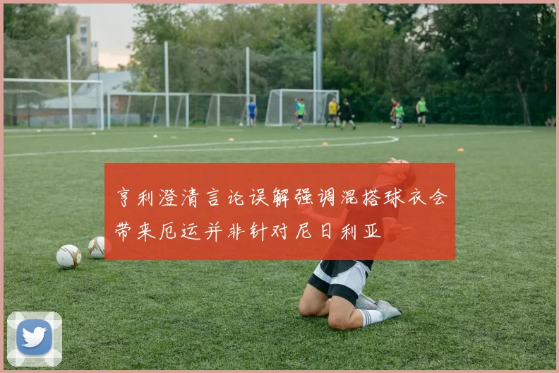 亨利澄清言论误解强调混搭球衣会带来厄运并非针对尼日利亚