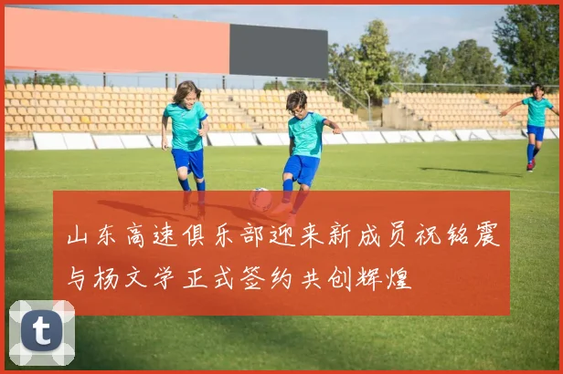 山东高速俱乐部迎来新成员祝铭震与杨文学正式签约共创辉煌