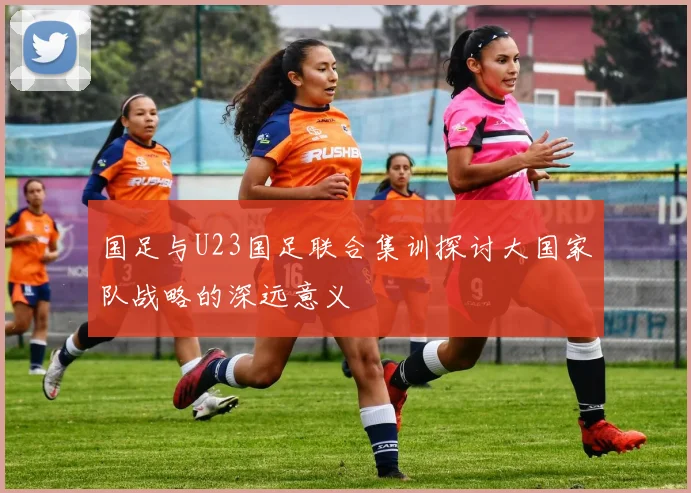 国足与U23国足联合集训探讨大国家队战略的深远意义