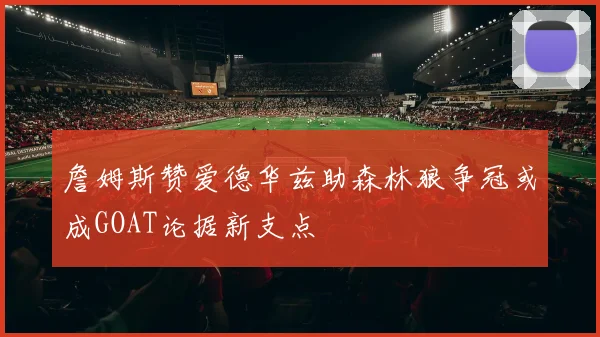 詹姆斯赞爱德华兹助森林狼争冠或成GOAT论据新支点