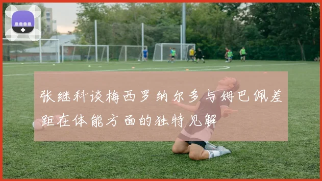 张继科谈梅西罗纳尔多与姆巴佩差距在体能方面的独特见解