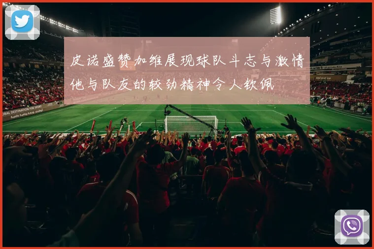 皮诺盛赞加维展现球队斗志与激情他与队友的较劲精神令人钦佩