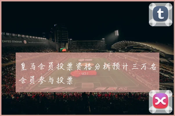 皇马会员投票资格分析预计三万名会员参与投票