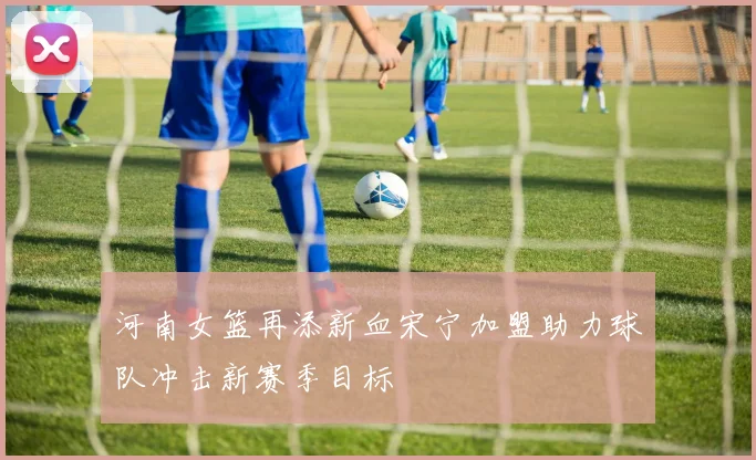 河南女篮再添新血宋宁加盟助力球队冲击新赛季目标