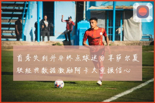 首秀失利并非终点球迷分享萨尔夏联经典数据激励阿卡夫重振信心
