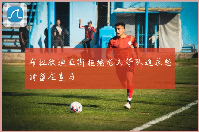 布拉欣迪亚斯拒绝尤文等队追求坚持留在皇马