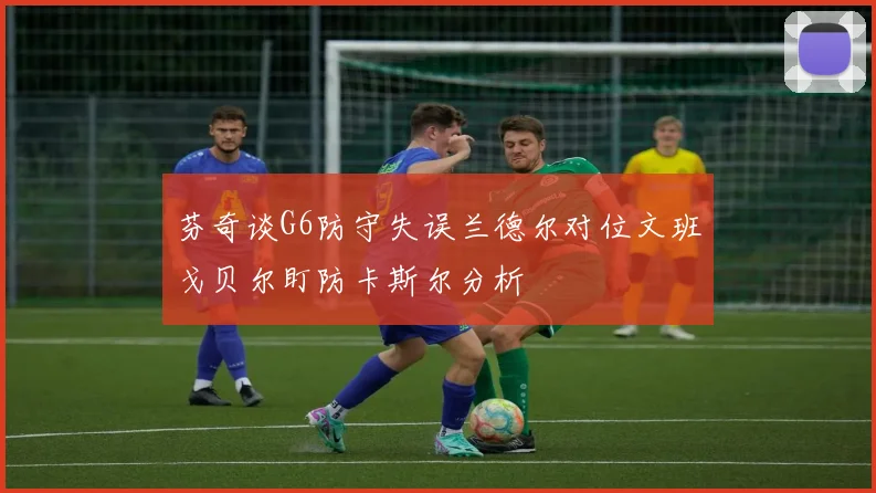 芬奇谈G6防守失误兰德尔对位文班戈贝尔盯防卡斯尔分析