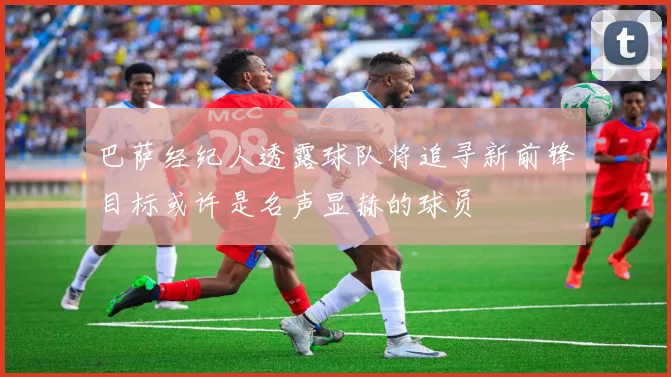 巴萨经纪人透露球队将追寻新前锋目标或许是名声显赫的球员